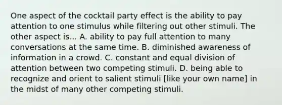 One aspect of the cocktail party effect is the ability to pay attention to one stimulus while filtering out other stimuli. The other aspect is... A. ability to pay full attention to many conversations at the same time. B. diminished awareness of information in a crowd. C. constant and equal division of attention between two competing stimuli. D. being able to recognize and orient to salient stimuli [like your own name] in the midst of many other competing stimuli.