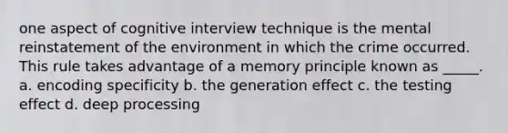 one aspect of cognitive interview technique is the mental reinstatement of the environment in which the crime occurred. This rule takes advantage of a memory principle known as _____. a. encoding specificity b. the generation effect c. the testing effect d. deep processing