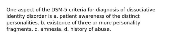 One aspect of the DSM-5 criteria for diagnosis of dissociative identity disorder is a. patient awareness of the distinct personalities. b. existence of three or more personality fragments. c. amnesia. d. history of abuse.