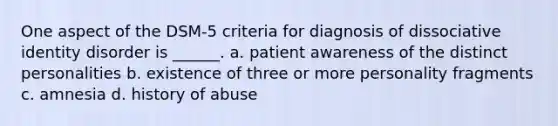 One aspect of the DSM-5 criteria for diagnosis of dissociative identity disorder is ______. a. patient awareness of the distinct personalities b. existence of three or more personality fragments c. amnesia d. history of abuse