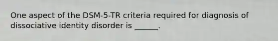 One aspect of the DSM-5-TR criteria required for diagnosis of dissociative identity disorder is ______.