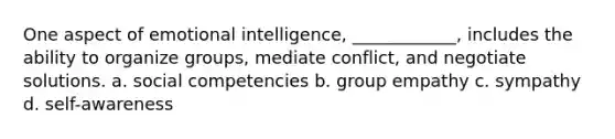 One aspect of emotional intelligence, ____________, includes the ability to organize groups, mediate conflict, and negotiate solutions. a. social competencies b. group empathy c. sympathy d. self-awareness