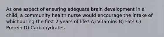 As one aspect of ensuring adequate brain development in a child, a community health nurse would encourage the intake of whichduring the first 2 years of life? A) Vitamins B) Fats C) Protein D) Carbohydrates