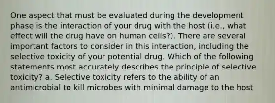 One aspect that must be evaluated during the development phase is the interaction of your drug with the host (i.e., what effect will the drug have on human cells?). There are several important factors to consider in this interaction, including the selective toxicity of your potential drug. Which of the following statements most accurately describes the principle of selective toxicity? a. Selective toxicity refers to the ability of an antimicrobial to kill microbes with minimal damage to the host