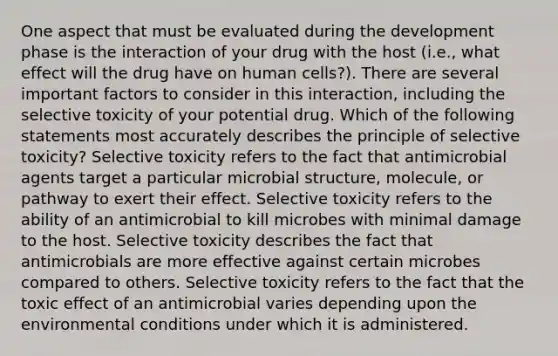 One aspect that must be evaluated during the development phase is the interaction of your drug with the host (i.e., what effect will the drug have on human cells?). There are several important factors to consider in this interaction, including the selective toxicity of your potential drug. Which of the following statements most accurately describes the principle of selective toxicity? Selective toxicity refers to the fact that antimicrobial agents target a particular microbial structure, molecule, or pathway to exert their effect. Selective toxicity refers to the ability of an antimicrobial to kill microbes with minimal damage to the host. Selective toxicity describes the fact that antimicrobials are more effective against certain microbes compared to others. Selective toxicity refers to the fact that the toxic effect of an antimicrobial varies depending upon the environmental conditions under which it is administered.