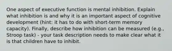 One aspect of executive function is mental inhibition. Explain what inhibition is and why it is an important aspect of cognitive development (hint: it has to do with short-term memory capacity). Finally, describe how inhibition can be measured (e.g., Stroop task) - your task description needs to make clear what it is that children have to inhibit.