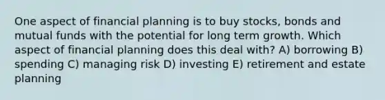 One aspect of financial planning is to buy stocks, bonds and mutual funds with the potential for long term growth. Which aspect of financial planning does this deal with? A) borrowing B) spending C) managing risk D) investing E) retirement and estate planning