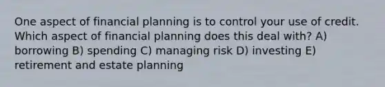 One aspect of financial planning is to control your use of credit. Which aspect of financial planning does this deal with? A) borrowing B) spending C) managing risk D) investing E) retirement and estate planning