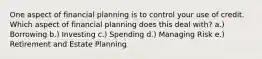 One aspect of financial planning is to control your use of credit. Which aspect of financial planning does this deal with? a.) Borrowing b.) Investing c.) Spending d.) Managing Risk e.) Retirement and Estate Planning