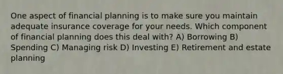 One aspect of financial planning is to make sure you maintain adequate insurance coverage for your needs. Which component of financial planning does this deal with? A) Borrowing B) Spending C) Managing risk D) Investing E) Retirement and estate planning