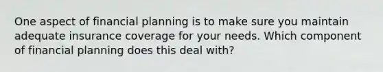 One aspect of financial planning is to make sure you maintain adequate insurance coverage for your needs. Which component of financial planning does this deal with?