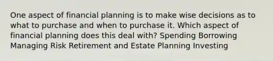 One aspect of financial planning is to make wise decisions as to what to purchase and when to purchase it. Which aspect of financial planning does this deal with? Spending Borrowing Managing Risk Retirement and Estate Planning Investing