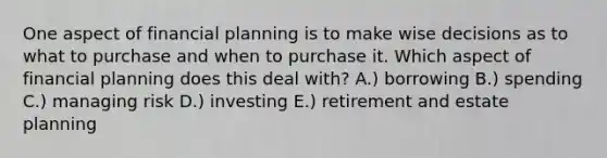 One aspect of financial planning is to make wise decisions as to what to purchase and when to purchase it. Which aspect of financial planning does this deal with? A.) borrowing B.) spending C.) managing risk D.) investing E.) retirement and estate planning