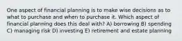 One aspect of financial planning is to make wise decisions as to what to purchase and when to purchase it. Which aspect of financial planning does this deal with? A) borrowing B) spending C) managing risk D) investing E) retirement and estate planning