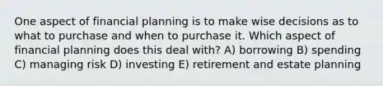 One aspect of financial planning is to make wise decisions as to what to purchase and when to purchase it. Which aspect of financial planning does this deal with? A) borrowing B) spending C) managing risk D) investing E) retirement and estate planning