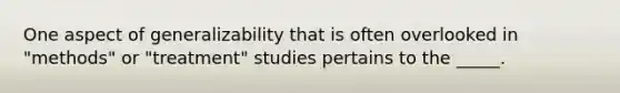 One aspect of generalizability that is often overlooked in "methods" or "treatment" studies pertains to the _____.