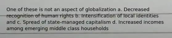 One of these is not an aspect of globalization a. Decreased recognition of human rights b. Intensification of local identities and c. Spread of state-managed capitalism d. Increased incomes among emerging middle class households