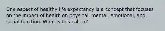 One aspect of healthy life expectancy is a concept that focuses on the impact of health on physical, mental, emotional, and social function. What is this called?