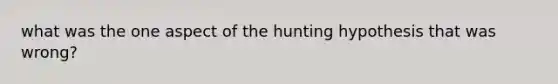 what was the one aspect of the hunting hypothesis that was wrong?