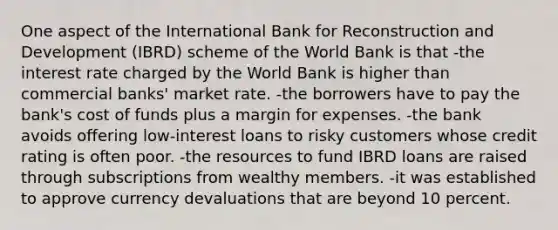 One aspect of the International Bank for Reconstruction and Development (IBRD) scheme of the World Bank is that -the interest rate charged by the World Bank is higher than commercial banks' market rate. -the borrowers have to pay the bank's cost of funds plus a margin for expenses. -the bank avoids offering low-interest loans to risky customers whose credit rating is often poor. -the resources to fund IBRD loans are raised through subscriptions from wealthy members. -it was established to approve currency devaluations that are beyond 10 percent.