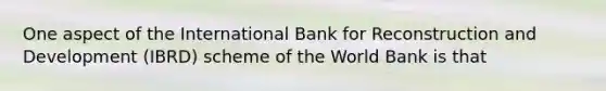 One aspect of the International Bank for Reconstruction and Development (IBRD) scheme of the World Bank is that