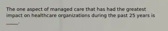 The one aspect of managed care that has had the greatest impact on healthcare organizations during the past 25 years is _____.