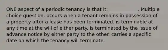 ONE aspect of a periodic tenancy is that it: ____________. Multiple choice question. occurs when a tenant remains in possession of a property after a lease has been terminated. is terminable at any time at the will of either party. is terminated by the issue of advance notice by either party to the other. carries a specific date on which the tenancy will terminate.