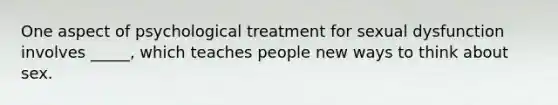 One aspect of psychological treatment for sexual dysfunction involves _____, which teaches people new ways to think about sex.