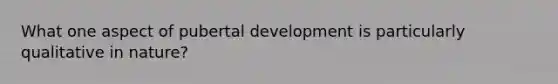 What one aspect of pubertal development is particularly qualitative in nature?