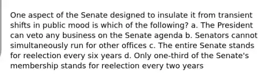 One aspect of the Senate designed to insulate it from transient shifts in public mood is which of the following? a. The President can veto any business on the Senate agenda b. Senators cannot simultaneously run for other offices c. The entire Senate stands for reelection every six years d. Only one-third of the Senate's membership stands for reelection every two years