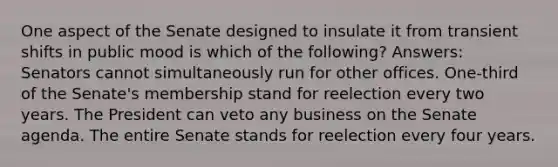 One aspect of the Senate designed to insulate it from transient shifts in public mood is which of the following? Answers: Senators cannot simultaneously run for other offices. One-third of the Senate's membership stand for reelection every two years. The President can veto any business on the Senate agenda. The entire Senate stands for reelection every four years.