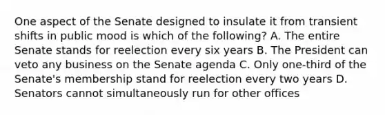 One aspect of the Senate designed to insulate it from transient shifts in public mood is which of the following? A. The entire Senate stands for reelection every six years B. The President can veto any business on the Senate agenda C. Only one-third of the Senate's membership stand for reelection every two years D. Senators cannot simultaneously run for other offices