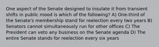 One aspect of the Senate designed to insulate it from transient shifts in public mood is which of the following? A) One-third of the Senate's membership stand for reelection every two years B) Senators cannot simultaneously run for other offices C) The President can veto any business on the Senate agenda D) The entire Senate stands for reelection every six years