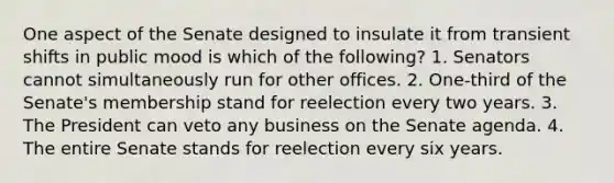 One aspect of the Senate designed to insulate it from transient shifts in public mood is which of the following? 1. Senators cannot simultaneously run for other offices. 2. One-third of the Senate's membership stand for reelection every two years. 3. The President can veto any business on the Senate agenda. 4. The entire Senate stands for reelection every six years.