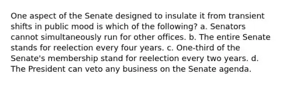 One aspect of the Senate designed to insulate it from transient shifts in public mood is which of the following? a. Senators cannot simultaneously run for other offices. b. The entire Senate stands for reelection every four years. c. One-third of the Senate's membership stand for reelection every two years. d. The President can veto any business on the Senate agenda.