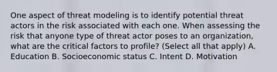 One aspect of threat modeling is to identify potential threat actors in the risk associated with each one. When assessing the risk that anyone type of threat actor poses to an organization, what are the critical factors to profile? (Select all that apply) A. Education B. Socioeconomic status C. Intent D. Motivation