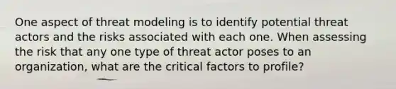 One aspect of threat modeling is to identify potential threat actors and the risks associated with each one. When assessing the risk that any one type of threat actor poses to an organization, what are the critical factors to profile?