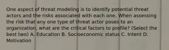 One aspect of threat modeling is to identify potential threat actors and the risks associated with each one. When assessing the risk that any one type of threat actor poses to an organization, what are the critical factors to profile? (Select the best two) A. Education B. Socioeconomic status C. Intent D. Motivation