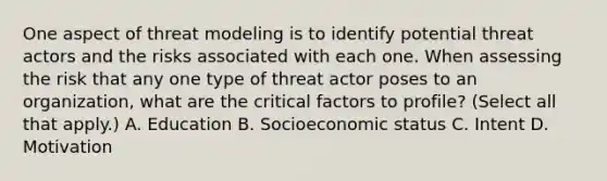 One aspect of threat modeling is to identify potential threat actors and the risks associated with each one. When assessing the risk that any one type of threat actor poses to an organization, what are the critical factors to profile? (Select all that apply.) A. Education B. Socioeconomic status C. Intent D. Motivation