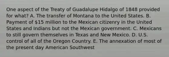 One aspect of the Treaty of Guadalupe Hidalgo of 1848 provided for what? A. The transfer of Montana to the United States. B. Payment of 15 million to the Mexican citizenry in the United States and Indians but not the Mexican government. C. Mexicans to still govern themselves in Texas and New Mexico. D. U.S. control of all of the Oregon Country. E. The annexation of most of the present day American Southwest