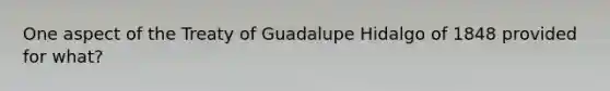 One aspect of the Treaty of Guadalupe Hidalgo of 1848 provided for what?