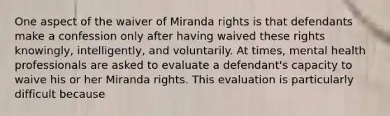 One aspect of the waiver of Miranda rights is that defendants make a confession only after having waived these rights knowingly, intelligently, and voluntarily. At times, mental health professionals are asked to evaluate a defendant's capacity to waive his or her Miranda rights. This evaluation is particularly difficult because