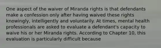 One aspect of the waiver of Miranda rights is that defendants make a confession only after having waived these rights knowingly, intelligently and voluntarily. At times, mental health professionals are asked to evaluate a defendant's capacity to waive his or her Miranda rights. According to Chapter 10, this evaluation is particularly difficult because