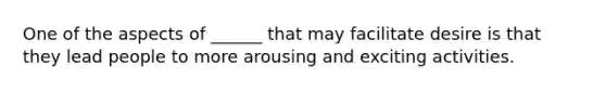 One of the aspects of ______ that may facilitate desire is that they lead people to more arousing and exciting activities.