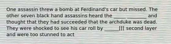 One assassin threw a bomb at Ferdinand's car but missed. The other seven black hand assassins heard the _____ ________ and thought that they had succeeded that the archduke was dead. They were shocked to see his car roll by ______[[[ second layer and were too stunned to act