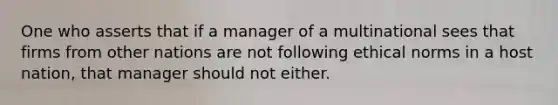 One who asserts that if a manager of a multinational sees that firms from other nations are not following ethical norms in a host nation, that manager should not either.