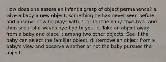 How does one assess an infant's grasp of object permanence? a. Give a baby a new object, something he has never seen before and observe how he plays with it. b. Tell the baby "bye-bye" and then see if she waves bye-bye to you. c. Take an object away from a baby and place it among two other objects. See if the baby can select the familiar object. d. Remove an object from a baby's view and observe whether or not the baby pursues the object.