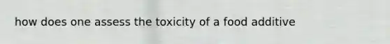 how does one assess the toxicity of a food additive