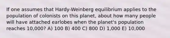 If one assumes that Hardy-Weinberg equilibrium applies to the population of colonists on this planet, about how many people will have attached earlobes when the planet's population reaches 10,000? A) 100 B) 400 C) 800 D) 1,000 E) 10,000