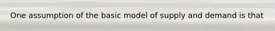 One assumption of the basic model of supply and demand is that